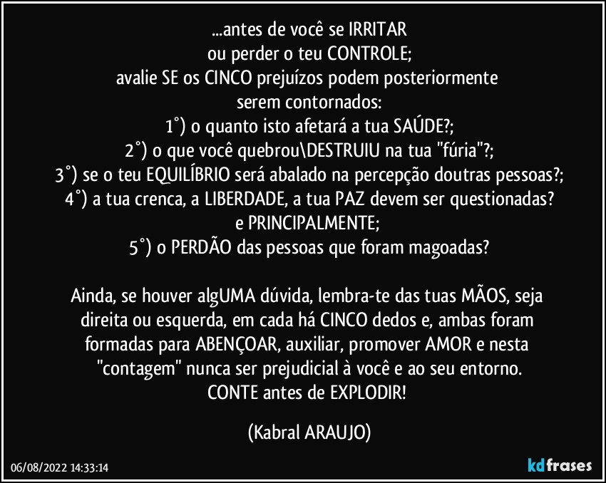 ...antes de você se IRRITAR
ou perder o teu CONTROLE;
avalie SE os CINCO prejuízos podem posteriormente 
serem contornados:
1°) o quanto isto afetará a tua SAÚDE?;
2°) o que você quebrou\DESTRUIU na tua "fúria"?;
3°) se o teu EQUILÍBRIO será abalado na percepção doutras pessoas?;
4°) a tua crenca, a LIBERDADE, a tua PAZ devem ser questionadas?
e PRINCIPALMENTE; 
5°) o PERDÃO das pessoas que foram magoadas?

Ainda, se houver algUMA dúvida, lembra-te das tuas MÃOS, seja direita ou esquerda, em cada há CINCO dedos e, ambas foram formadas para ABENÇOAR, auxiliar, promover AMOR e nesta "contagem" nunca ser prejudicial à você e ao seu entorno.
CONTE antes de EXPLODIR! (KABRAL ARAUJO)