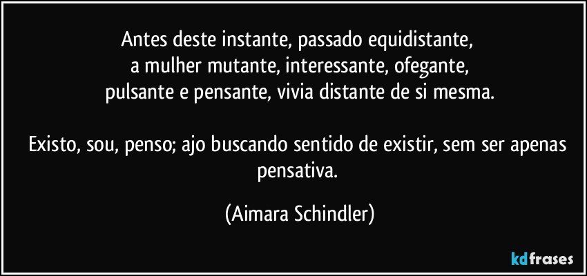 Antes deste instante, passado equidistante, 
a mulher mutante, interessante, ofegante,
pulsante e pensante, vivia distante de si mesma.

Existo, sou, penso;  ajo buscando sentido de existir, sem ser apenas pensativa. (Aimara Schindler)