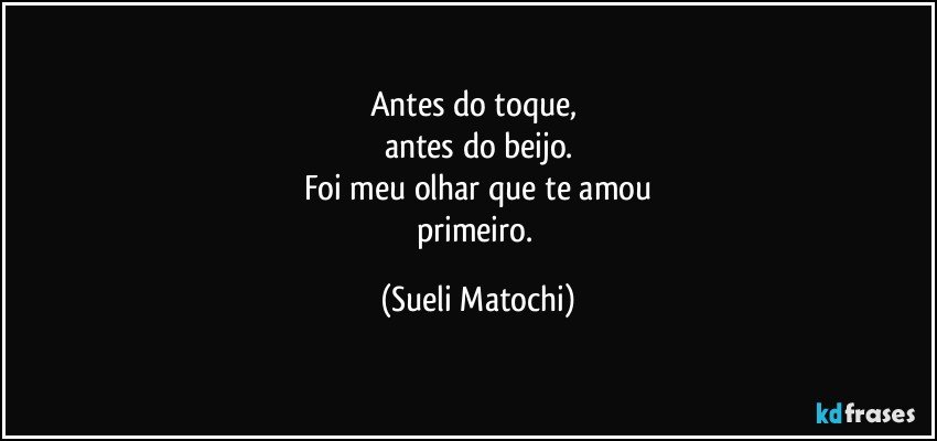 Antes do toque, 
antes do beijo.
Foi meu olhar que te amou
primeiro. (Sueli Matochi)