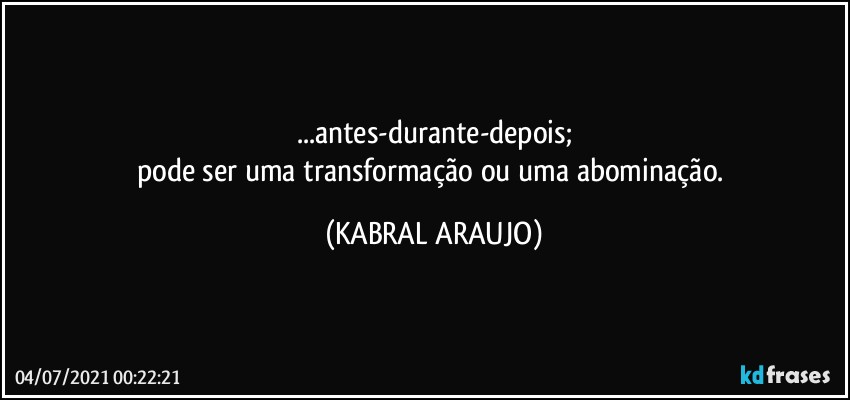 ...antes-durante-depois;
pode ser uma transformação ou uma abominação. (KABRAL ARAUJO)