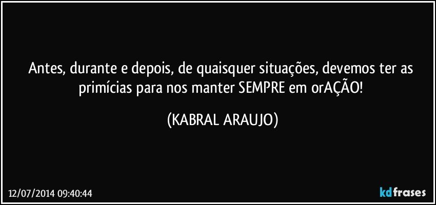 Antes, durante e depois, de quaisquer situações, devemos ter as primícias para nos manter SEMPRE em orAÇÃO! (KABRAL ARAUJO)