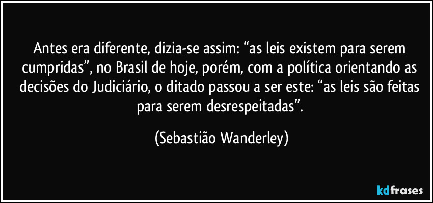 Antes era diferente, dizia-se assim: “as leis existem para serem cumpridas”, no Brasil de hoje, porém, com a política orientando as decisões do Judiciário, o ditado passou a ser este: “as leis são feitas para serem desrespeitadas”. (Sebastião Wanderley)