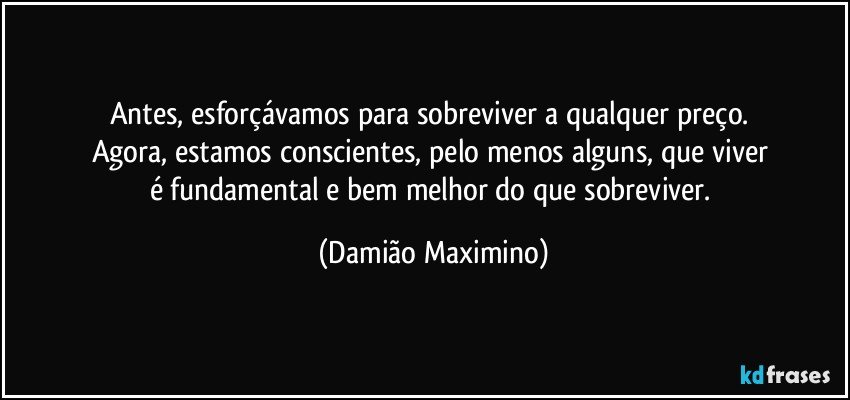 Antes, esforçávamos para sobreviver a qualquer preço. 
Agora, estamos conscientes, pelo menos alguns, que viver 
é fundamental e bem melhor do que sobreviver. (Damião Maximino)