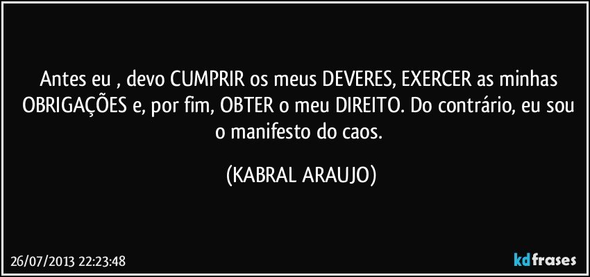 Antes eu , devo CUMPRIR os meus DEVERES, EXERCER as minhas OBRIGAÇÕES e, por fim, OBTER o meu DIREITO. Do contrário, eu sou o manifesto do caos. (KABRAL ARAUJO)