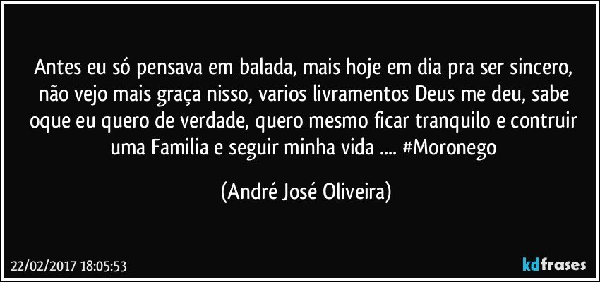Antes eu só pensava em balada, mais hoje em dia pra ser sincero, não vejo mais graça nisso, varios livramentos Deus me deu, sabe oque eu quero de verdade, quero mesmo ficar tranquilo e contruir uma Familia e seguir minha vida ... #Moronego (André José Oliveira)