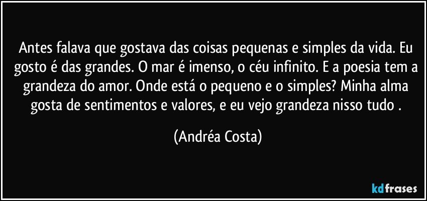 Antes falava que gostava das coisas pequenas e simples da vida. Eu gosto é das grandes. O mar é imenso, o céu infinito. E a poesia tem a grandeza do amor. Onde está o pequeno e o simples? Minha alma gosta de sentimentos e valores, e eu vejo grandeza nisso tudo . (Andréa Costa)