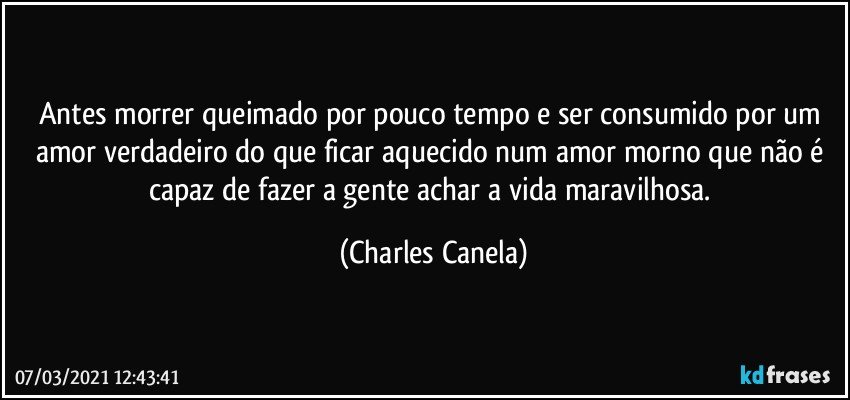 Antes morrer queimado por pouco tempo e ser consumido por um amor verdadeiro do que ficar aquecido num amor morno que não é capaz de fazer a gente achar a vida maravilhosa. (Charles Canela)