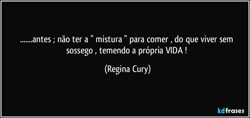 ...antes ; não ter a " mistura " para comer , do que viver  sem sossego , temendo a própria VIDA ! (Regina Cury)