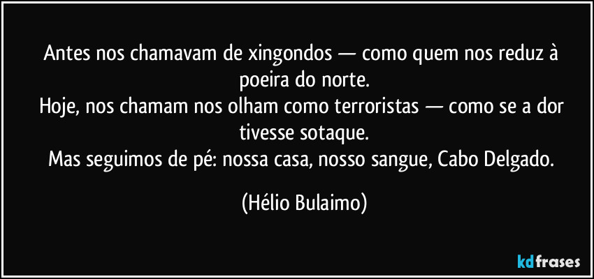 Antes nos chamavam de xingondos — como quem nos reduz à poeira do norte.
Hoje, nos chamam nos olham como terroristas — como se a dor tivesse sotaque.
Mas seguimos de pé: nossa casa, nosso sangue, Cabo Delgado. (Hélio Bulaimo)