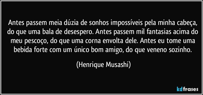 Antes passem meia dúzia de sonhos impossíveis pela minha cabeça, do que uma bala de desespero. Antes passem mil fantasias acima do meu pescoço, do que uma corna envolta dele. Antes eu tome uma bebida forte com um único bom amigo, do que veneno sozinho. (Henrique Musashi)