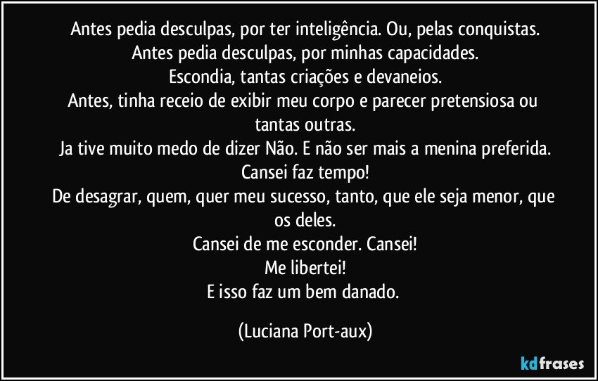 Antes pedia desculpas, por ter inteligência. Ou, pelas conquistas.
Antes pedia desculpas, por minhas capacidades.
Escondia, tantas criações e devaneios.
Antes, tinha receio de exibir meu corpo e parecer pretensiosa ou tantas outras.
Ja tive muito medo de dizer Não. E não ser mais a menina preferida.
Cansei faz tempo!
De desagrar, quem, quer meu sucesso, tanto, que ele seja menor, que os deles.
Cansei de me esconder. Cansei!
Me libertei!
E isso faz um bem danado. (Luciana Port-aux)