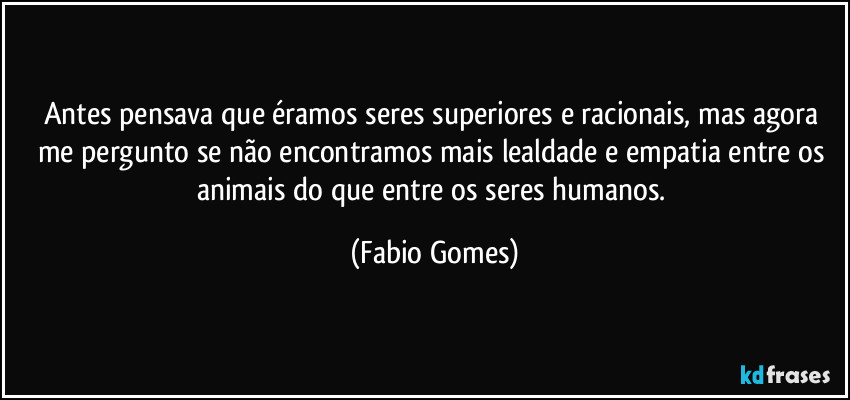 Antes pensava que éramos seres superiores e racionais, mas agora me pergunto se não encontramos mais lealdade e empatia entre os animais do que entre os seres humanos. (Fabio Gomes)