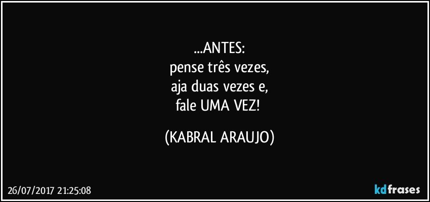 ...ANTES:
pense três vezes,
aja duas vezes e,
fale UMA VEZ! (KABRAL ARAUJO)