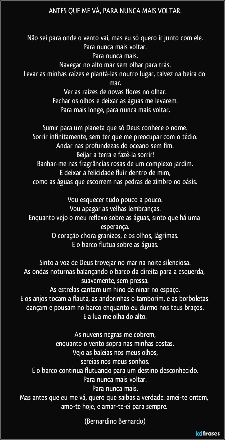 ANTES QUE ME VÁ, PARA NUNCA MAIS VOLTAR.


Não sei para onde o vento vai, mas eu só quero ir junto com ele.
Para nunca mais voltar.
Para nunca mais.
Navegar no alto mar sem olhar para trás.
Levar as minhas raízes e plantá-las noutro lugar, talvez na beira do mar.
Ver as raízes de novas flores no olhar.
Fechar os olhos e deixar as águas me levarem.
Para mais longe, para nunca mais voltar.

Sumir para um planeta que só Deus conhece o nome.
Sorrir infinitamente, sem ter que me preocupar com o tédio.
Andar nas profundezas do oceano sem fim.
Beijar a terra e fazê-la sorrir!
Banhar-me nas fragrâncias rosas de um complexo jardim.
E deixar a felicidade fluir dentro de mim,
como as águas que escorrem nas pedras de zimbro no oásis.

Vou esquecer tudo pouco a pouco.
Vou apagar as velhas lembranças.
Enquanto vejo o meu reflexo sobre as águas, sinto que há uma esperança.
O coração chora granizos, e os olhos, lágrimas.
E o barco flutua sobre as águas.

Sinto a voz de Deus trovejar no mar na noite silenciosa.
As ondas noturnas balançando o barco da direita para a esquerda, suavemente, sem pressa.
As estrelas cantam um hino de ninar no espaço.
E os anjos tocam a flauta, as andorinhas o tamborim, e as borboletas dançam e  pousam no barco enquanto eu durmo nos teus braços.
E a lua me olha do alto.

As nuvens negras me cobrem,
enquanto o vento sopra nas minhas costas.
Vejo as baleias nos meus olhos,
sereias nos meus sonhos.
E o barco continua flutuando para um destino desconhecido.
Para nunca mais voltar.
Para nunca mais.
Mas antes que eu me vá, quero que saibas a verdade: amei-te ontem, amo-te hoje, e amar-te-ei para sempre. (Bernardino Bernardo)