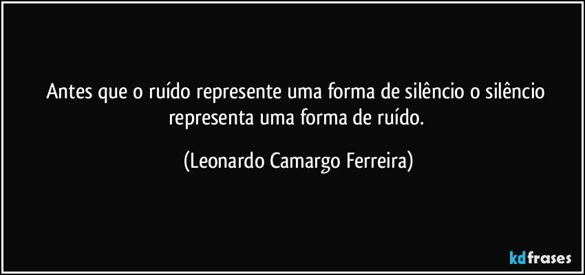 Antes que o ruído represente uma forma de silêncio o silêncio representa uma forma de ruído. (Leonardo Camargo Ferreira)