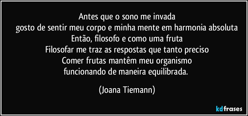 Antes que o sono me invada
gosto de sentir meu corpo e minha mente em harmonia absoluta
Então, filosofo e como uma fruta
Filosofar me traz as respostas que tanto preciso
Comer frutas mantêm meu organismo
funcionando de maneira equilibrada. (Joana Tiemann)