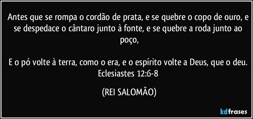 Antes que se rompa o cordão de prata, e se quebre o copo de ouro, e se despedace o cântaro junto à fonte, e se quebre a roda junto ao poço,

E o pó volte à terra, como o era, e o espírito volte a Deus, que o deu. Eclesiastes 12:6-8 (REI SALOMÃO)