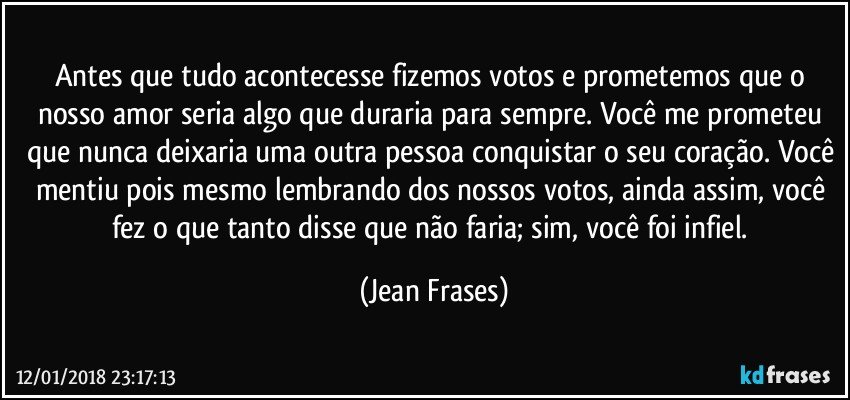 Antes que tudo acontecesse fizemos votos e prometemos que o nosso amor seria algo que duraria para sempre. Você me prometeu que nunca deixaria uma outra pessoa conquistar o seu coração. Você mentiu pois mesmo lembrando dos nossos votos, ainda assim, você fez o que tanto disse que não faria; sim, você foi infiel. (Jean Frases)