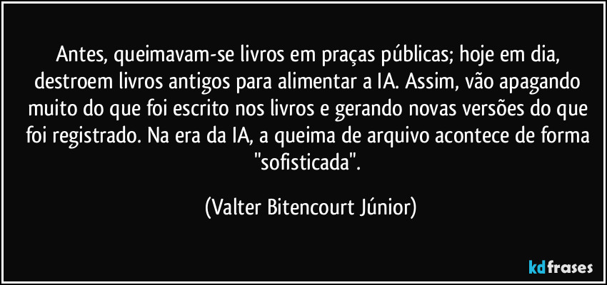 Antes, queimavam-se livros em praças públicas; hoje em dia, destroem livros antigos para alimentar a IA. Assim, vão apagando muito do que foi escrito nos livros e gerando novas versões do que foi registrado. Na era da IA, a queima de arquivo acontece de forma "sofisticada". (Valter Bitencourt Júnior)