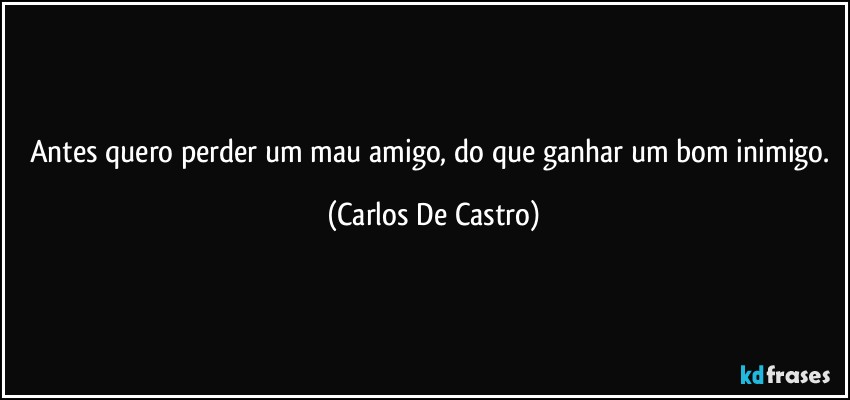 Antes quero perder um mau amigo, do que ganhar um bom inimigo. (Carlos De Castro)