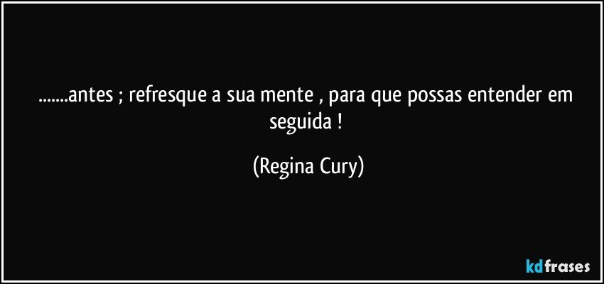 ...antes ;   refresque a sua mente , para que possas entender  em seguida ! (Regina Cury)