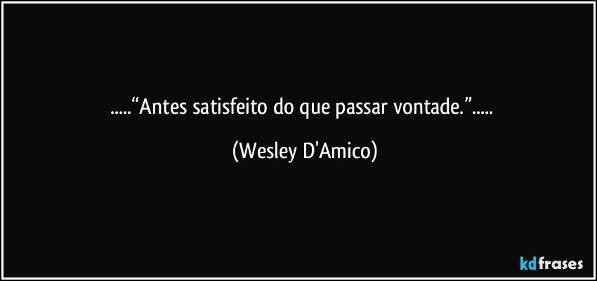 ...“Antes satisfeito do que passar vontade.”... (Wesley D'Amico)