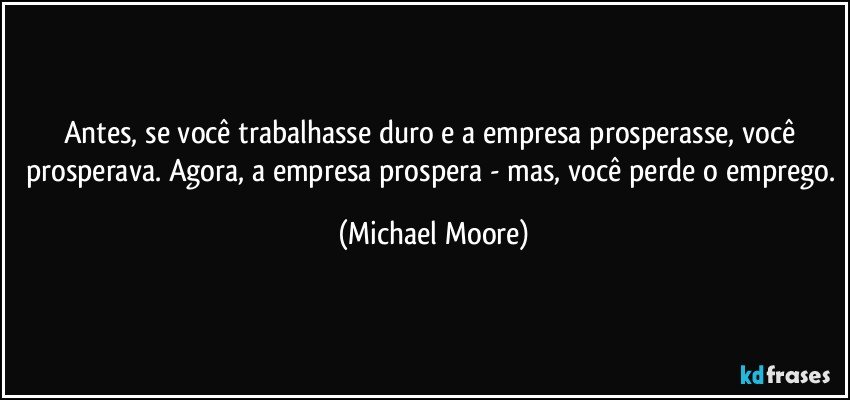 Antes, se você trabalhasse duro e a empresa prosperasse, você prosperava. Agora, a empresa prospera - mas, você perde o emprego. (Michael Moore)