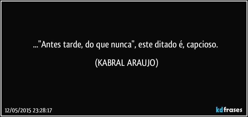 ..."Antes tarde, do que nunca", este ditado é, capcioso. (KABRAL ARAUJO)