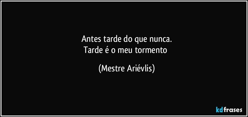 Antes tarde do que nunca.
Tarde é o meu tormento (Mestre Ariévlis)