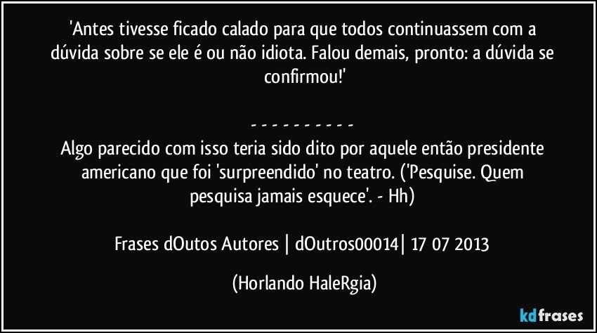 'Antes tivesse ficado calado para que todos continuassem com a dúvida sobre se ele é ou não idiota. Falou demais, pronto: a dúvida se confirmou!'

- - - - - - - - - - 
Algo parecido com isso teria sido dito por aquele então presidente americano que foi 'surpreendido' no teatro. ('Pesquise. Quem pesquisa jamais esquece'. - Hh) 

Frases dOutos Autores | dOutros00014| 17/07/2013 (Horlando HaleRgia)