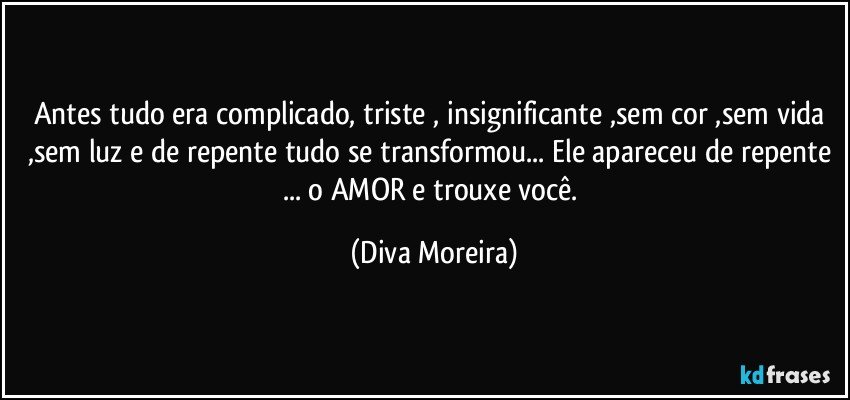 Antes tudo era complicado, triste , insignificante ,sem cor ,sem vida ,sem luz e  de repente tudo se transformou... Ele apareceu de repente ... o AMOR e trouxe você. (Diva Moreira)