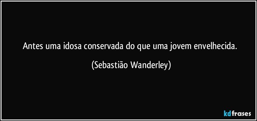 Antes uma idosa conservada do que uma jovem envelhecida. (Sebastião Wanderley)