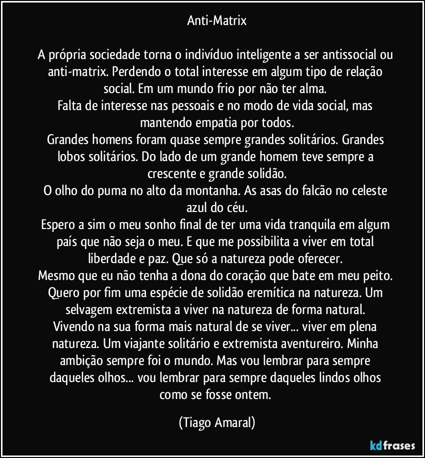 Anti-Matrix

A própria sociedade torna o indivíduo inteligente a ser antissocial ou anti-matrix. Perdendo o total interesse em algum tipo de relação social. Em um mundo frio por não ter alma. 
Falta de interesse nas pessoais e no modo de vida social, mas mantendo empatia por todos.
Grandes homens foram quase sempre grandes solitários. Grandes lobos solitários. Do lado de um grande homem teve sempre a crescente e grande solidão.
O olho do puma no alto da montanha. As asas do falcão no celeste azul do céu.
Espero a sim o meu sonho final de ter uma vida tranquila em algum país que não seja o meu. E que me possibilita a viver em total liberdade e paz. Que só a natureza pode oferecer. 
Mesmo que eu não tenha a dona do coração que bate em meu peito. Quero por fim uma espécie de solidão eremítica na natureza. Um selvagem extremista a viver na natureza de forma natural. 
Vivendo na sua forma mais natural de se viver... viver em plena natureza. Um viajante solitário e extremista aventureiro. Minha ambição sempre foi o mundo. Mas vou lembrar para sempre daqueles olhos... vou lembrar para sempre daqueles lindos olhos como se fosse ontem. (Tiago Amaral)