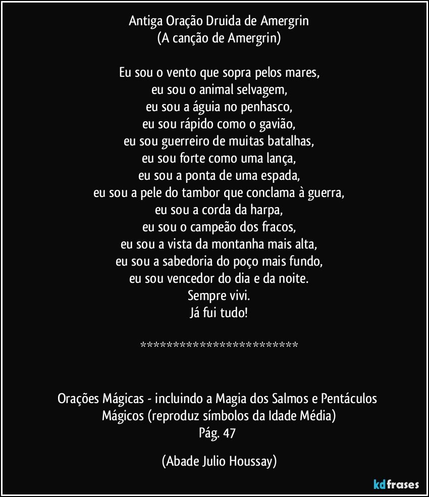 Antiga Oração Druida de Amergrin
(A canção de Amergrin)

Eu sou o vento que sopra pelos mares,
eu sou o animal selvagem,
eu sou a águia no penhasco,
eu sou rápido como o gavião,
eu sou guerreiro de muitas batalhas,
eu sou forte como uma lança,
eu sou a ponta de uma espada,
eu sou a pele do tambor que conclama à guerra,
eu sou a corda da harpa,
eu sou o campeão dos fracos,
eu sou a vista da montanha mais alta,
eu sou a sabedoria do poço mais fundo,
eu sou vencedor do dia e da noite.
Sempre vivi.
Já fui tudo!

************************


Orações Mágicas - incluindo a Magia dos Salmos e Pentáculos Mágicos (reproduz símbolos da Idade Média)
Pág. 47 (Abade Julio Houssay)