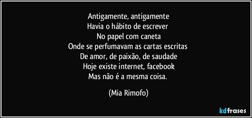 Antigamente, antigamente
Havia o hábito de escrever 
No papel com caneta
Onde se perfumavam as cartas escritas 
De amor, de paixão, de saudade
Hoje existe internet, facebook
Mas não é a mesma coisa. (Mia Rimofo)