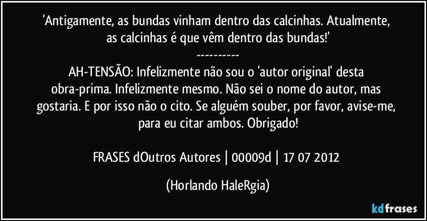 'Antigamente, as bundas vinham dentro das calcinhas. Atualmente, as calcinhas é que vêm dentro das bundas!'
---
AH-TENSÃO: Infelizmente não sou o 'autor original' desta obra-prima. Infelizmente mesmo. Não sei o nome do autor, mas gostaria. E por isso não o cito. Se alguém souber, por favor, avise-me, para eu citar ambos. Obrigado!

FRASES dOutros Autores | 00009d | 17/07/2012 (Horlando HaleRgia)