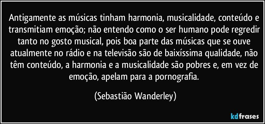 Antigamente as músicas tinham harmonia, musicalidade, conteúdo e transmitiam emoção; não entendo como o ser humano pode regredir tanto no gosto musical, pois boa parte das músicas que se ouve atualmente no rádio e na televisão são de baixíssima qualidade, não têm conteúdo, a harmonia e a musicalidade são pobres e, em vez de emoção, apelam para a pornografia. (Sebastião Wanderley)