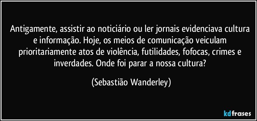 Antigamente, assistir ao noticiário ou ler jornais evidenciava cultura e informação. Hoje, os meios de comunicação veiculam prioritariamente atos de violência, futilidades, fofocas, crimes e inverdades. Onde foi parar a nossa cultura? (Sebastião Wanderley)