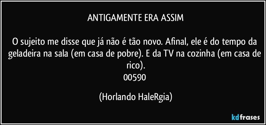 ANTIGAMENTE ERA ASSIM

O sujeito me disse que já não é tão novo. Afinal, ele é do tempo da geladeira na sala (em casa de pobre). E da TV na cozinha (em casa de rico).
00590 (Horlando HaleRgia)