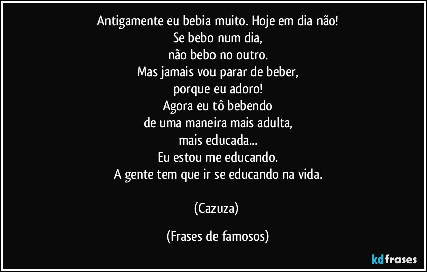 Antigamente eu bebia muito. Hoje em dia não!
Se bebo num dia,
não bebo no outro.
Mas jamais vou parar de beber,
porque eu adoro!
Agora eu tô bebendo
de uma maneira mais adulta,
mais educada...
Eu estou me educando.
A gente tem que ir se educando na vida.

(Cazuza) (Frases de famosos)