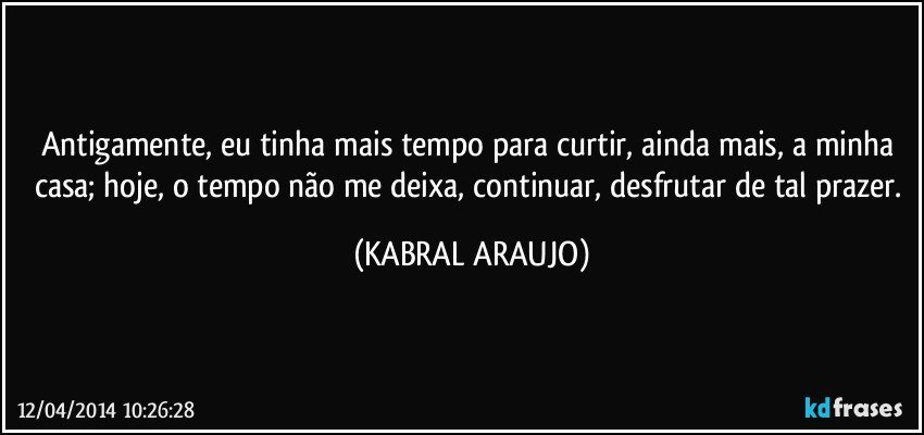 Antigamente, eu tinha mais tempo para curtir, ainda mais, a minha casa; hoje, o tempo não me deixa, continuar, desfrutar de tal prazer. (KABRAL ARAUJO)