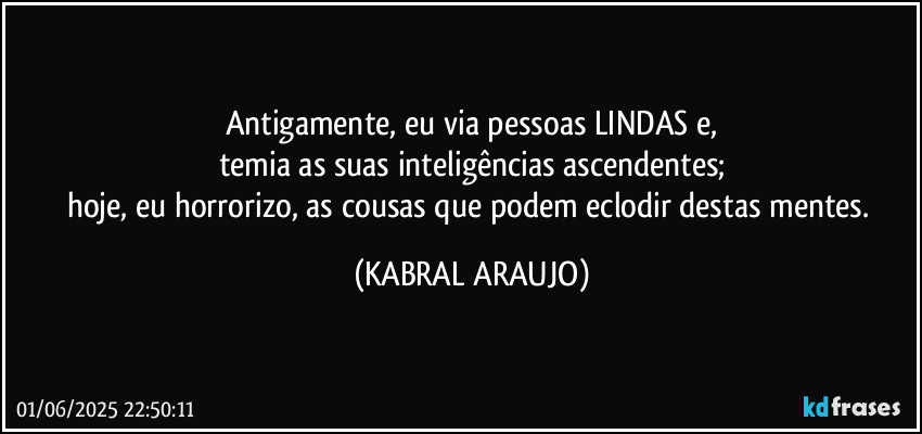 Antigamente, eu via pessoas LINDAS e,
temia as suas inteligências ascendentes;
hoje, eu horrorizo, as cousas que podem eclodir destas mentes. (KABRAL ARAUJO)