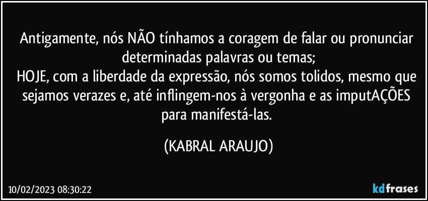 Antigamente, nós NÃO tínhamos a coragem de falar ou pronunciar determinadas palavras ou temas;
HOJE, com a liberdade da expressão, nós somos tolidos, mesmo que sejamos verazes e, até inflingem-nos à vergonha e as imputAÇÕES para manifestá-las. (KABRAL ARAUJO)