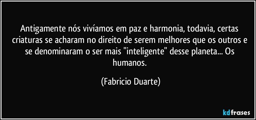 Antigamente nós vivíamos em paz e harmonia, todavia, certas criaturas se acharam no direito de serem melhores que os outros e se denominaram o ser mais "inteligente" desse planeta... Os humanos. (Fabricio Duarte)