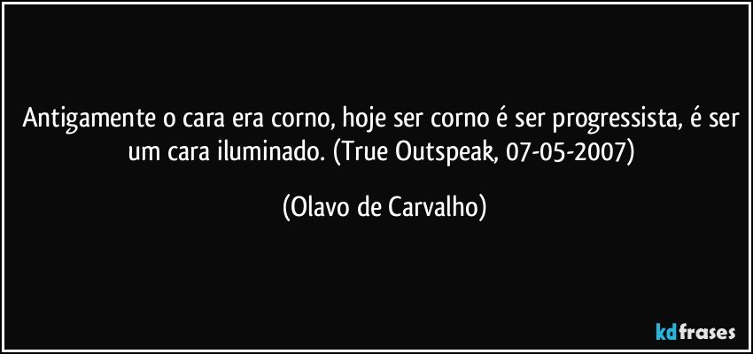 Antigamente o cara era corno, hoje ser corno é ser progressista, é ser um cara iluminado. (True Outspeak, 07-05-2007) (Olavo de Carvalho)