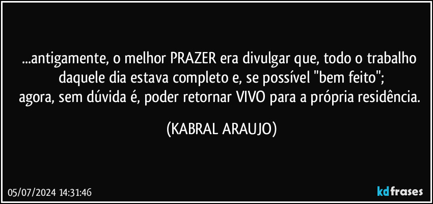 ...antigamente, o melhor PRAZER era divulgar que, todo o trabalho daquele dia estava completo e, se possível "bem feito";
agora, sem dúvida é, poder retornar VIVO para a própria residência. (KABRAL ARAUJO)