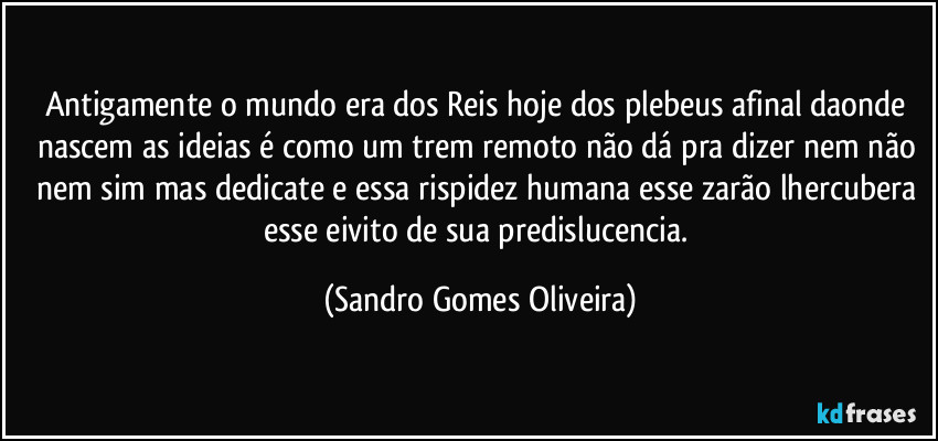 Antigamente o mundo era dos Reis hoje dos plebeus afinal daonde nascem as ideias é como um trem remoto não dá pra dizer nem não nem sim mas dedicate e essa rispidez humana esse zarão lhercubera esse eivito de sua predislucencia. (Sandro Gomes Oliveira)