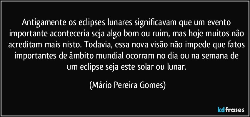 Antigamente os eclipses lunares significavam que um evento importante aconteceria seja algo bom ou ruim, mas hoje muitos não acreditam mais nisto. Todavia, essa nova visão não impede que fatos importantes de âmbito mundial ocorram no dia  ou na semana de um eclipse seja este solar ou lunar. (Mário Pereira Gomes)