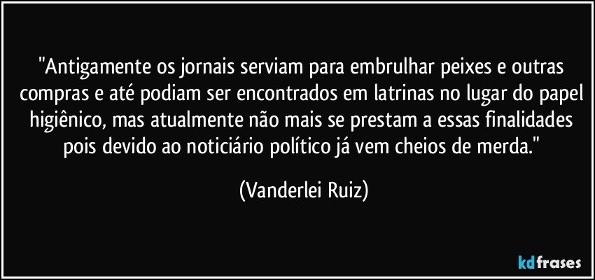 "Antigamente os jornais serviam para embrulhar peixes e outras compras e até podiam ser encontrados em latrinas no lugar do papel higiênico, mas atualmente não mais se prestam a essas finalidades pois devido ao noticiário político já vem cheios de merda." (Vanderlei Ruiz)