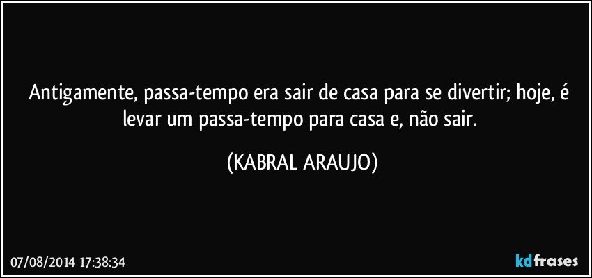 Antigamente, passa-tempo era sair de casa para se divertir; hoje, é levar um passa-tempo para casa e, não sair. (KABRAL ARAUJO)